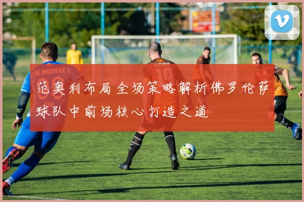 范奥利布局全场策略解析佛罗伦萨球队中前场核心打造之道