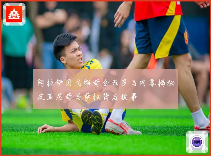 阿拉伊贝戈维奇会面罗马内幕揭秘皮亚尼奇马萨拉背后故事
