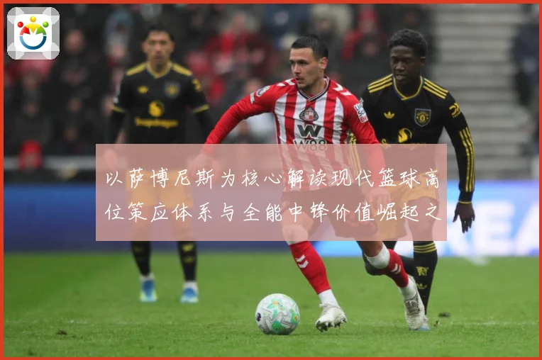 以萨博尼斯为核心解读现代篮球高位策应体系与全能中锋价值崛起之路