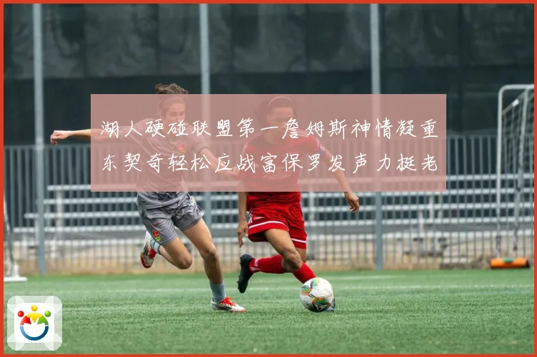 湖人硬碰联盟第一詹姆斯神情凝重东契奇轻松应战富保罗发声力挺老詹澄清质疑