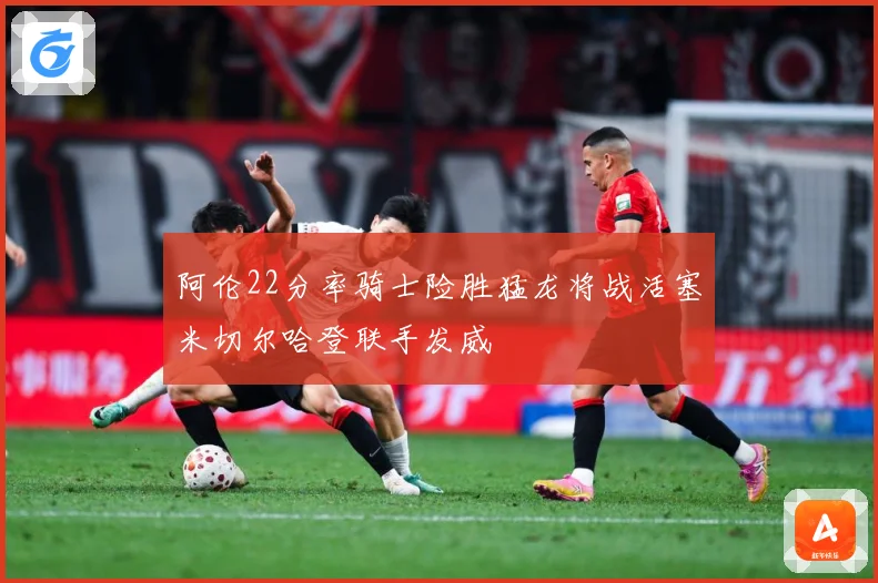 阿伦22分率骑士险胜猛龙将战活塞米切尔哈登联手发威