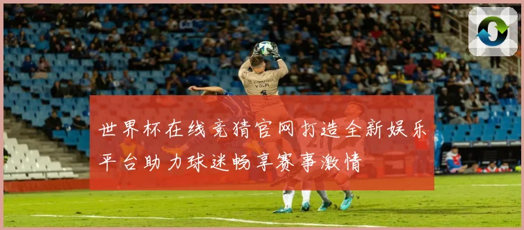 世界杯在线竞猜官网打造全新娱乐平台助力球迷畅享赛事激情