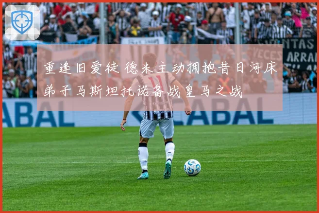 重逢旧爱徒 德米主动拥抱昔日河床弟子马斯坦托诺备战皇马之战