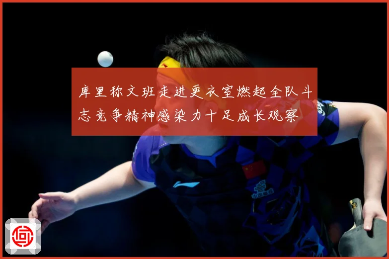 库里称文班走进更衣室燃起全队斗志竞争精神感染力十足成长观察