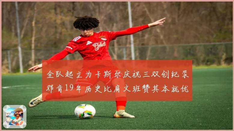 全队起立为卡斯尔庆祝三双创纪录邓肯19年历史比肩文班赞其本就优秀