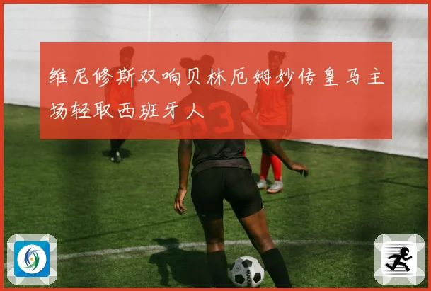 维尼修斯双响贝林厄姆妙传皇马主场轻取西班牙人