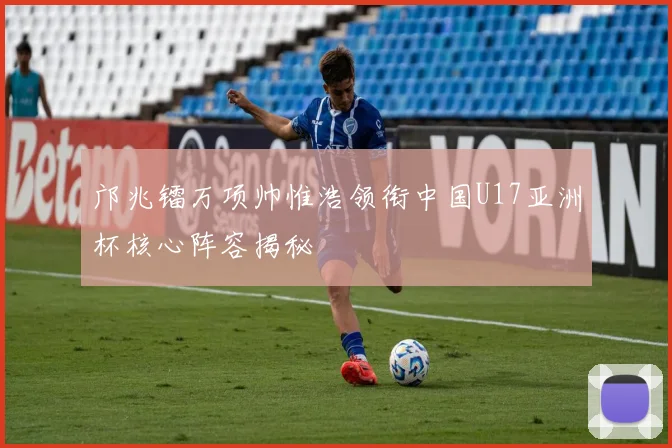 邝兆镭万项帅惟浩领衔中国U17亚洲杯核心阵容揭秘