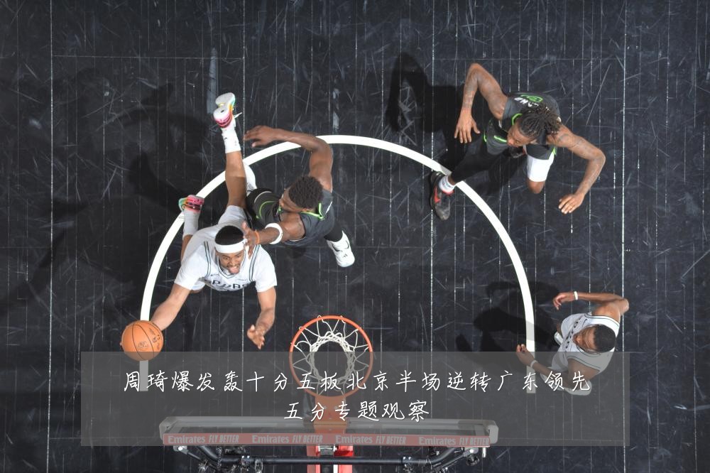 周琦爆发轰十分五板北京半场逆转广东领先五分专题观察