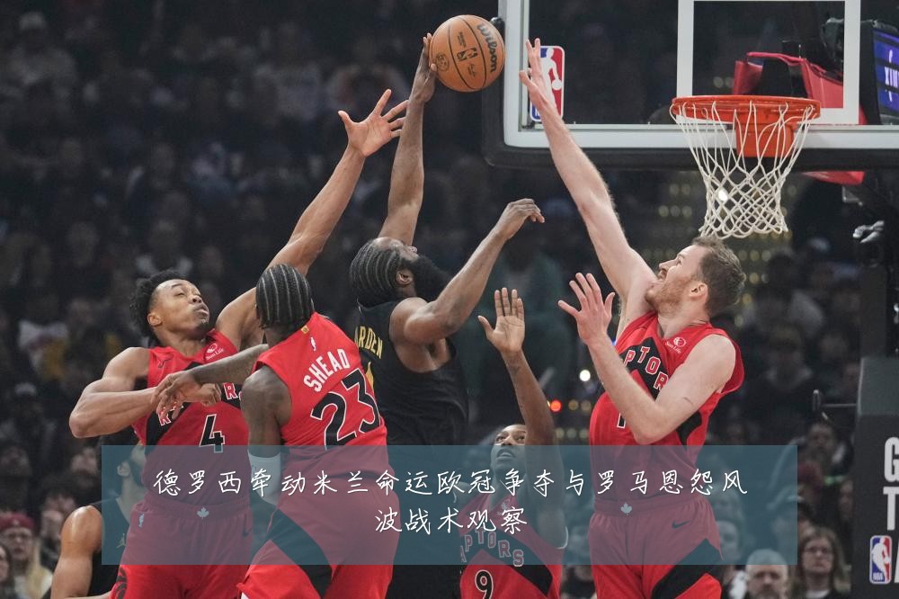 德罗西牵动米兰命运欧冠争夺与罗马恩怨风波战术观察